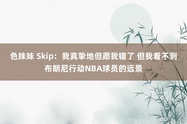 色妹妹 Skip：我真挚地但愿我错了 但我看不到布朗尼行动NBA球员的远景