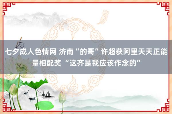 七夕成人色情网 济南“的哥”许超获阿里天天正能量相配奖 “这齐是我应该作念的”