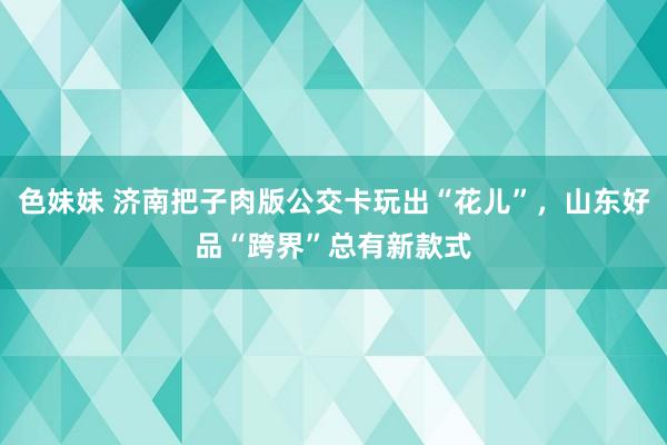 色妹妹 济南把子肉版公交卡玩出“花儿”，山东好品“跨界”总有新款式