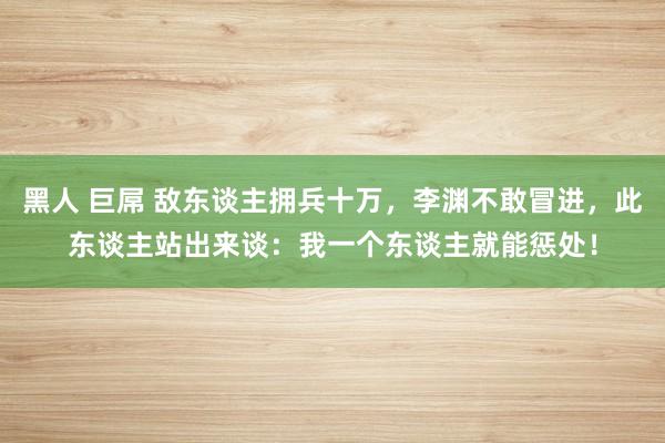 黑人 巨屌 敌东谈主拥兵十万，李渊不敢冒进，此东谈主站出来谈：我一个东谈主就能惩处！