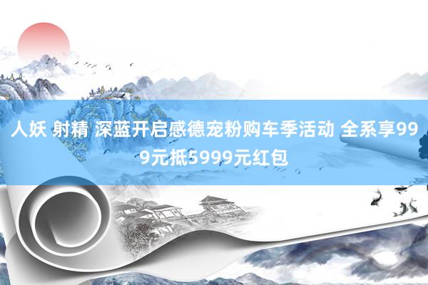 人妖 射精 深蓝开启感德宠粉购车季活动 全系享999元抵5999元红包