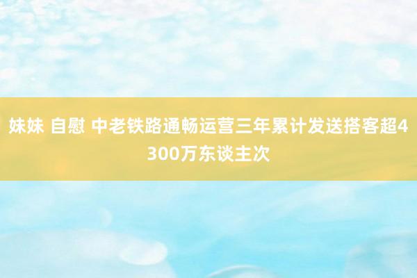 妹妹 自慰 中老铁路通畅运营三年累计发送搭客超4300万东谈主次