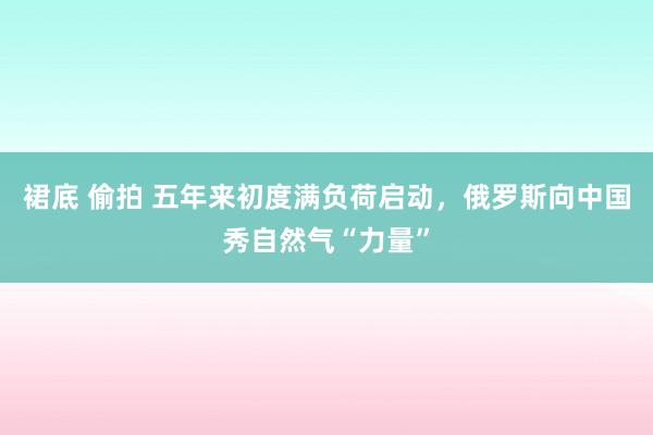 裙底 偷拍 五年来初度满负荷启动，俄罗斯向中国秀自然气“力量”