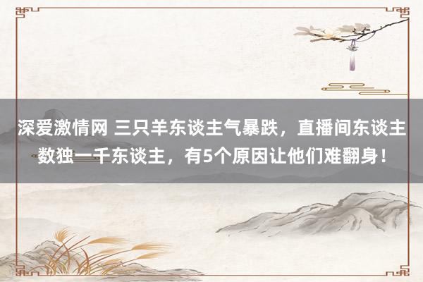 深爱激情网 三只羊东谈主气暴跌，直播间东谈主数独一千东谈主，有5个原因让他们难翻身！