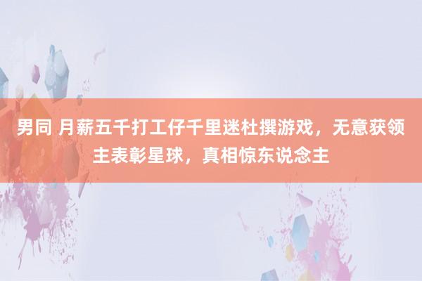 男同 月薪五千打工仔千里迷杜撰游戏，无意获领主表彰星球，真相惊东说念主