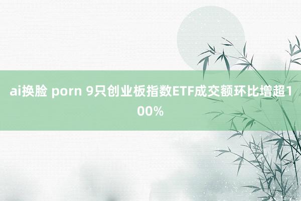 ai换脸 porn 9只创业板指数ETF成交额环比增超100%