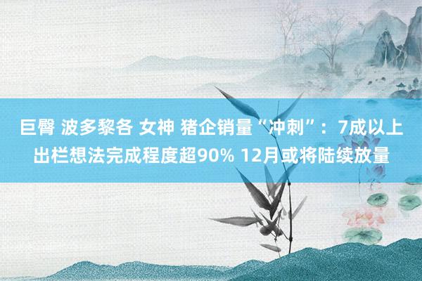 巨臀 波多黎各 女神 猪企销量“冲刺”：7成以上出栏想法完成程度超90% 12月或将陆续放量