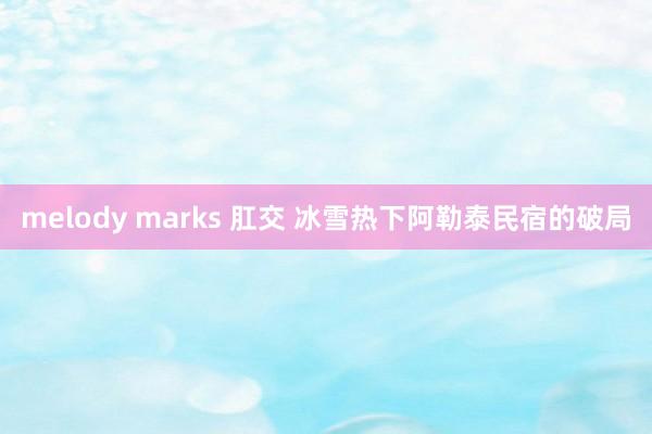 melody marks 肛交 冰雪热下阿勒泰民宿的破局