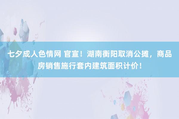 七夕成人色情网 官宣！湖南衡阳取消公摊，商品房销售施行套内建筑面积计价！