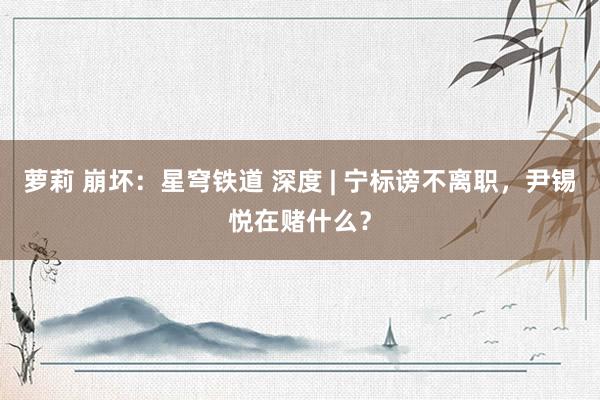 萝莉 崩坏：星穹铁道 深度 | 宁标谤不离职，尹锡悦在赌什么？