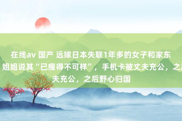 在线av 国产 远嫁日本失联1年多的女子和家东谈主视频，姐姐说其“已瘦得不可样”，手机卡被丈夫充公，之后野心归国