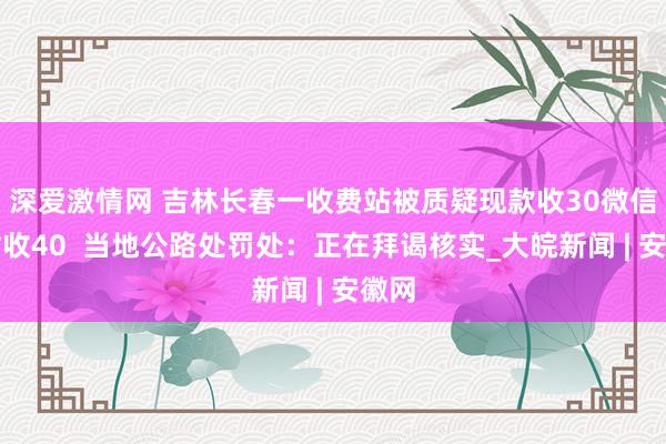 深爱激情网 吉林长春一收费站被质疑现款收30微信支付收40  当地公路处罚处：正在拜谒核实_大皖新闻 | 安徽网