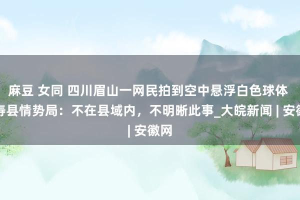 麻豆 女同 四川眉山一网民拍到空中悬浮白色球体 仁寿县情势局：不在县域内，不明晰此事_大皖新闻 | 安徽网