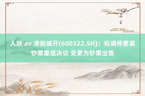 人妖 av 津投城开(600322.SH)：拟调停要紧钞票重组决议 变更为钞票出售