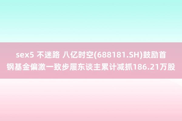 sex5 不迷路 八亿时空(688181.SH)鼓励首钢基金偏激一致步履东谈主累计减抓186.21万股