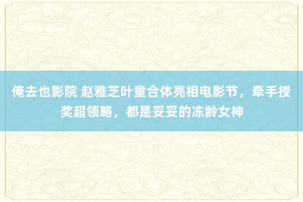 俺去也影院 赵雅芝叶童合体亮相电影节，牵手授奖超领略，都是妥妥的冻龄女神