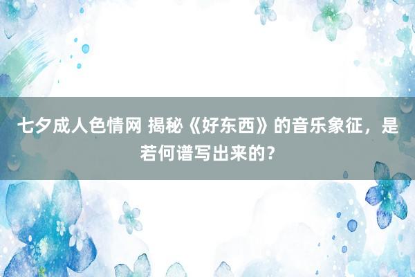 七夕成人色情网 揭秘《好东西》的音乐象征，是若何谱写出来的？