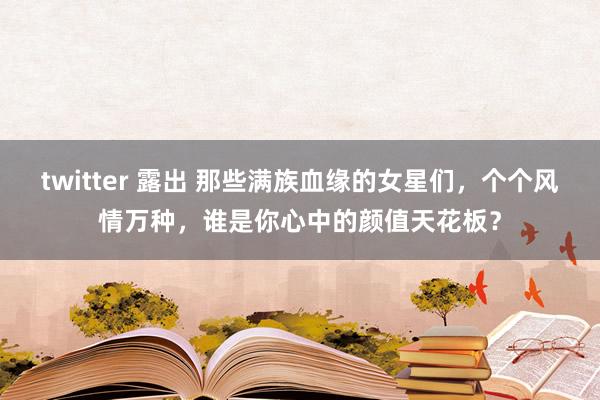 twitter 露出 那些满族血缘的女星们，个个风情万种，谁是你心中的颜值天花板？