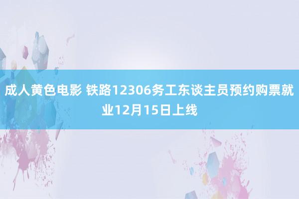 成人黄色电影 铁路12306务工东谈主员预约购票就业12月15日上线