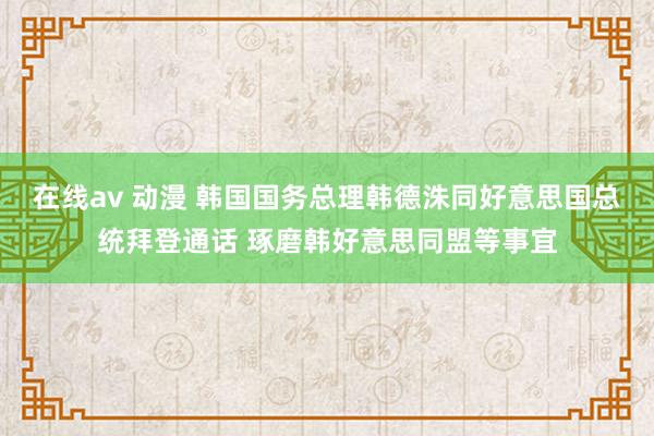 在线av 动漫 韩国国务总理韩德洙同好意思国总统拜登通话 琢磨韩好意思同盟等事宜