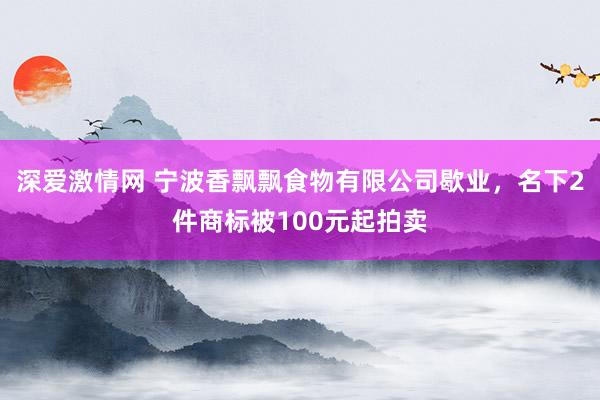 深爱激情网 宁波香飘飘食物有限公司歇业，名下2件商标被100元起拍卖