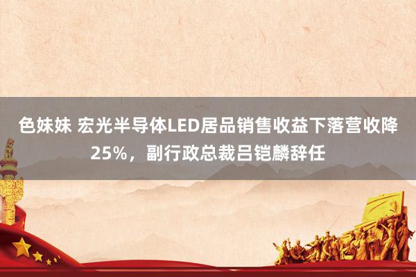 色妹妹 宏光半导体LED居品销售收益下落营收降25%，副行政总裁吕铠麟辞任