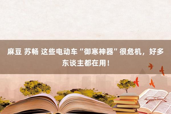 麻豆 苏畅 这些电动车“御寒神器”很危机，好多东谈主都在用！