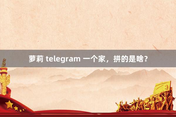 萝莉 telegram 一个家，拼的是啥？