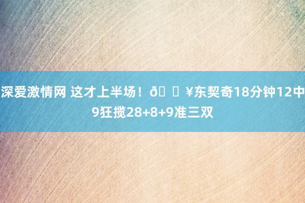 深爱激情网 这才上半场！💥东契奇18分钟12中9狂揽28+8+9准三双