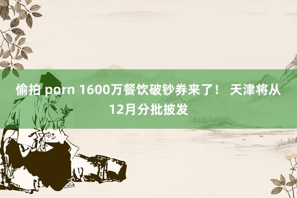 偷拍 porn 1600万餐饮破钞券来了！ 天津将从12月分批披发