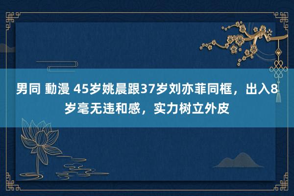 男同 動漫 45岁姚晨跟37岁刘亦菲同框，出入8岁毫无违和感，实力树立外皮