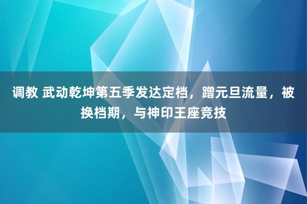 调教 武动乾坤第五季发达定档，蹭元旦流量，被换档期，与神印王座竞技