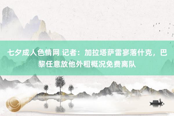 七夕成人色情网 记者：加拉塔萨雷寥落什克，巴黎任意放他外租概况免费离队