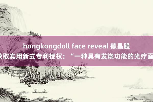 hongkongdoll face reveal 德昌股份获取实用新式专利授权：“一种具有发烧功能的光疗面罩”