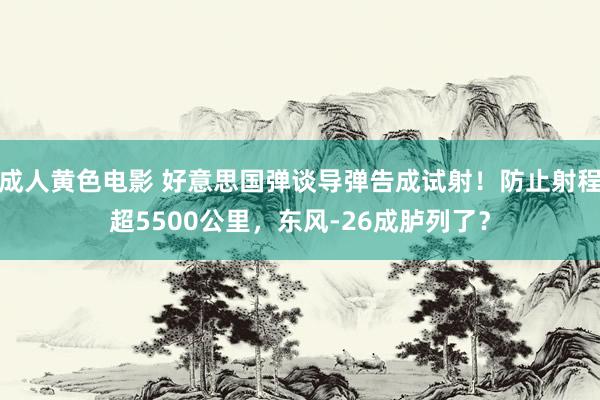 成人黄色电影 好意思国弹谈导弹告成试射！防止射程超5500公里，东风-26成胪列了？