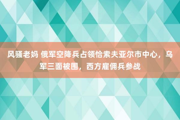 风骚老妈 俄军空降兵占领恰索夫亚尔市中心，乌军三面被围，西方雇佣兵参战