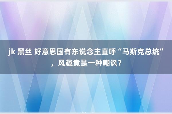 jk 黑丝 好意思国有东说念主直呼“马斯克总统”，风趣竟是一种嘲讽？