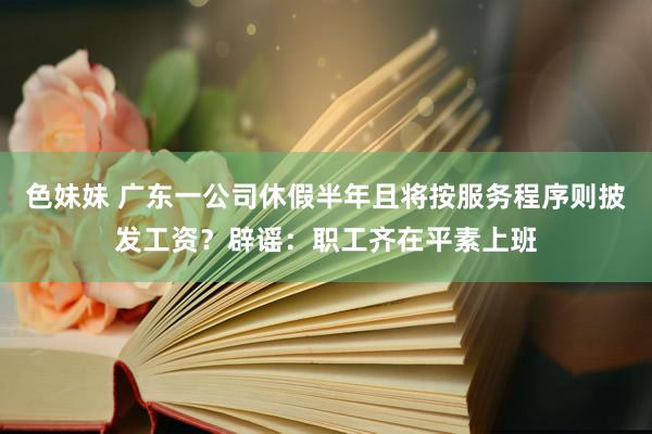 色妹妹 广东一公司休假半年且将按服务程序则披发工资？辟谣：职工齐在平素上班