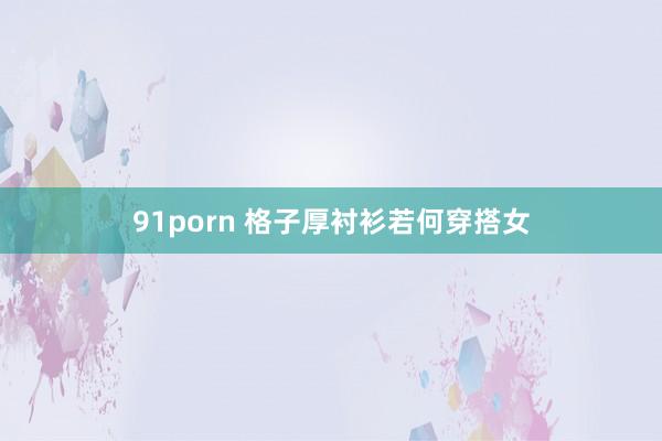 91porn 格子厚衬衫若何穿搭女