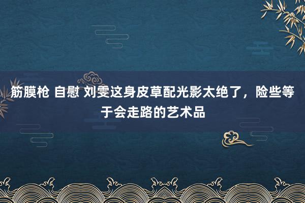 筋膜枪 自慰 刘雯这身皮草配光影太绝了，险些等于会走路的艺术品