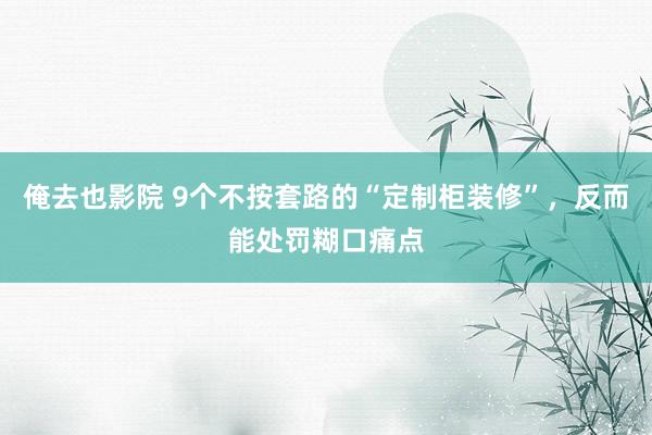 俺去也影院 9个不按套路的“定制柜装修”，反而能处罚糊口痛点