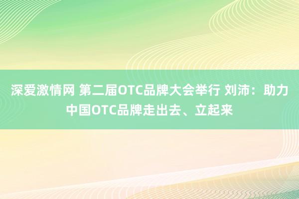 深爱激情网 第二届OTC品牌大会举行 刘沛：助力中国OTC品牌走出去、立起来