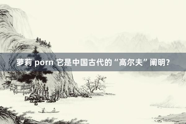 萝莉 porn 它是中国古代的“高尔夫”阐明？