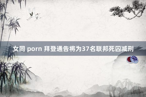 女同 porn 拜登通告将为37名联邦死囚减刑