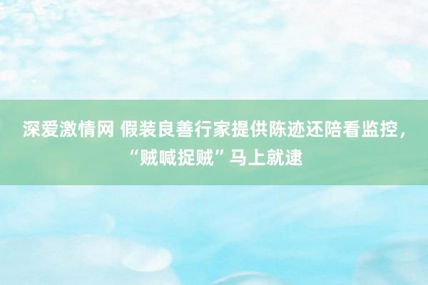 深爱激情网 假装良善行家提供陈迹还陪看监控，“贼喊捉贼”马上就逮