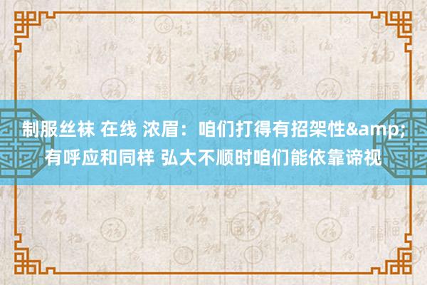 制服丝袜 在线 浓眉：咱们打得有招架性&有呼应和同样 弘大不顺时咱们能依靠谛视