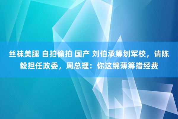 丝袜美腿 自拍偷拍 国产 刘伯承筹划军校，请陈毅担任政委，周总理：你这绵薄筹措经费