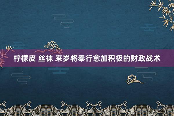 柠檬皮 丝袜 来岁将奉行愈加积极的财政战术