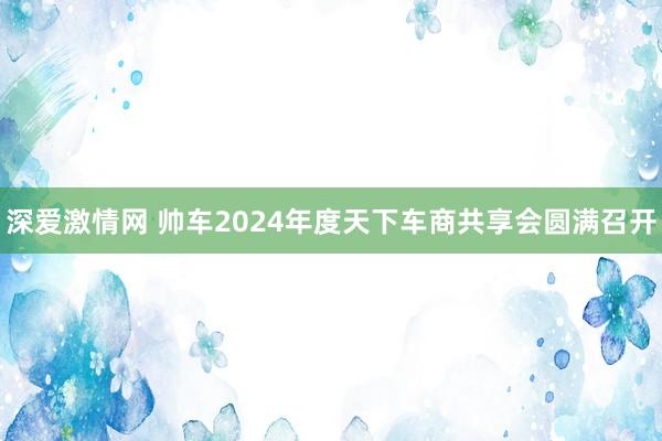 深爱激情网 帅车2024年度天下车商共享会圆满召开