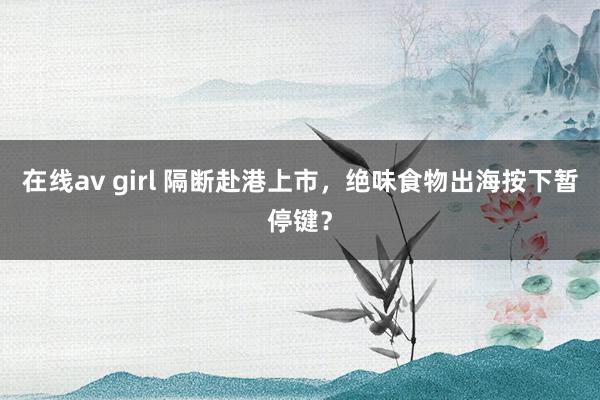 在线av girl 隔断赴港上市，绝味食物出海按下暂停键？